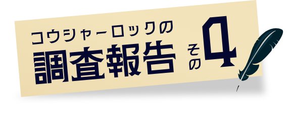 コウシャーロックの調査報告その4